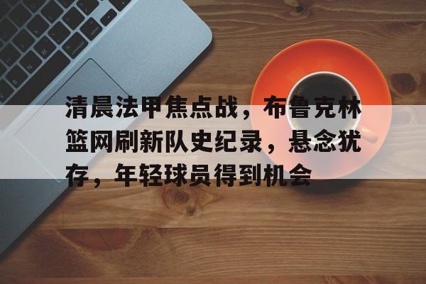 包含清晨法甲焦点战，布鲁克林篮网刷新队史纪录，悬念犹存，年轻球员得到机会的词条-lol外围