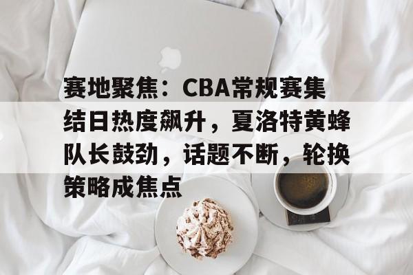 赛地聚焦：CBA常规赛集结日热度飙升，夏洛特黄蜂队长鼓劲，话题不断，轮换策略成焦点的简单介绍-英雄联盟S15赛